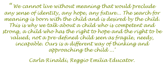 “ We cannot live without meaning that would preclude any sense of identity, any hope, any future... The search for meaning is born with the child and is desired by the child. This is why we talk about a child who is competent and strong, a child who has the right to hope and the right to be valued, not a pre-defined child seen as fragile, needy, incapable. Ours is a different way of thinking and approaching the child ...’ 
Carla Rinaldi, Reggio Emilia Educator. 